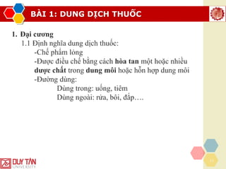 BÀI 1: DUNG DỊCH THUỐC
11
1. Đại cương
1.1 Định nghĩa dung dịch thuốc:
-Chế phẩm lỏng
-Được điều chế bằng cách hòa tan một hoặc nhiều
dược chất trong dung môi hoặc hỗn hợp dung môi
-Đường dùng:
Dùng trong: uống, tiêm
Dùng ngoài: rửa, bôi, đắp….
 