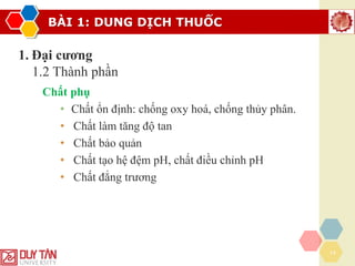 BÀI 1: DUNG DỊCH THUỐC
14
1. Đại cương
1.2 Thành phần
Chất phụ
• Chất ổn định: chống oxy hoá, chống thủy phân.
• Chất làm tăng độ tan
• Chất bảo quản
• Chất tạo hệ đệm pH, chất điều chỉnh pH
• Chất đẳng trương
 
