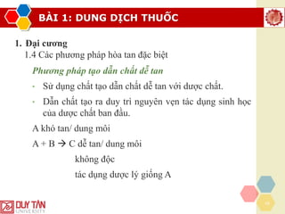 BÀI 1: DUNG DỊCH THUỐC
16
1. Đại cương
1.4 Các phương pháp hòa tan đặc biệt
Phương pháp tạo dẫn chất dễ tan
• Sử dụng chất tạo dẫn chất dễ tan với dược chất.
• Dẫn chất tạo ra duy trì nguyên vẹn tác dụng sinh học
của dược chất ban đầu.
A khó tan/ dung môi
A + B → C dễ tan/ dung môi
không độc
tác dụng dược lý giống A
 
