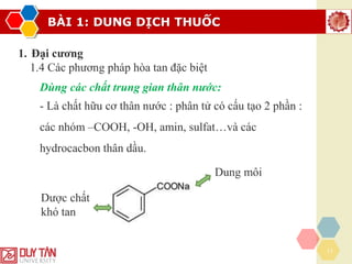 BÀI 1: DUNG DỊCH THUỐC
17
1. Đại cương
1.4 Các phương pháp hòa tan đặc biệt
Dùng các chất trung gian thân nước:
- Là chất hữu cơ thân nước : phân tử có cấu tạo 2 phần :
các nhóm –COOH, -OH, amin, sulfat…và các
hydrocacbon thân dầu.
Dược chất
khó tan
Dung môi
 