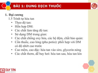 BÀI 1: DUNG DỊCH THUỐC
20
1. Đại cương
1.5 Trình tự hòa tan
• Theo độ tan:
• Hỗn hợp DM:
• Các chất làm tăng độ tan:
• Sử dụng DM trung gian:
• Các chất chống oxy hóa, các hệ đệm, chất bảo quản:
• Cồn thuốc, cao lỏng (pha potio): phối hợp với DM
có độ nhớt cao trước
• Cao mềm, cao đặc: hòa tan vào siro, glycerin nóng
• Các chất thơm, dễ bay hơi: hòa tan sau, hòa tan kín
 