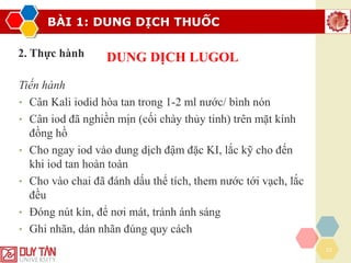 BÀI 1: DUNG DỊCH THUỐC
22
2. Thực hành DUNG DỊCH LUGOL
Tiến hành
• Cân Kali iodid hòa tan trong 1-2 ml nước/ bình nón
• Cân iod đã nghiền mịn (cối chày thủy tinh) trên mặt kính
đồng hồ
• Cho ngay iod vào dung dịch đậm đặc KI, lắc kỹ cho đến
khi iod tan hoàn toàn
• Cho vào chai đã đánh dấu thể tích, them nước tới vạch, lắc
đều
• Đóng nút kín, để nơi mát, tránh ánh sáng
• Ghi nhãn, dán nhãn đúng quy cách
 