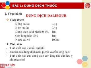 BÀI 1: DUNG DỊCH THUỐC
24
2. Thực hành
DUNG DỊCH DALIBOUR
❖ Công thức:
Đồng sulfat 0.1g
Kẽm sulfat 0.4g
Dung dịch acid picric 0.1% 1ml
Cồn long não 10% 1ml
Nước cất vđ 100ml
❖ Phân tích
- Tính chất của 2 muối sulfat?
- Vai trò của dung dịch acid picric và cồn long não?
- Tính chất nào của dung dịch cồn long não cần lưu ý
khi pha chế?
có gốc sulfat là hợp phần thân nước
picric: sát khuẩn,
mau lên da non
cồn long não: sát
khuẩn, giảm ngứa,
làm thơm
cồn long não dễ bay hơi, khó tan nên hòa các muối sulfat trc để tránh cồn
lonng não bay hơi
săn se da
 