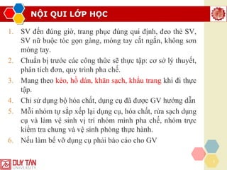 NỘI QUI LỚP HỌC
3
1. SV đến đúng giờ, trang phục đúng qui định, đeo thẻ SV,
SV nữ buộc tóc gọn gàng, móng tay cắt ngắn, không sơn
móng tay.
2. Chuẩn bị trước các công thức sẽ thực tập: cơ sở lý thuyết,
phân tích đơn, quy trình pha chế.
3. Mang theo kéo, hồ dán, khăn sạch, khẩu trang khi đi thực
tập.
4. Chỉ sử dụng bộ hóa chất, dụng cụ đã được GV hướng dẫn
5. Mỗi nhóm tự sắp xếp lại dụng cụ, hóa chất, rửa sạch dụng
cụ và làm vệ sinh vị trí nhóm mình pha chế, nhóm trực
kiểm tra chung và vệ sinh phòng thực hành.
6. Nếu làm bể vỡ dụng cụ phải báo cáo cho GV
 