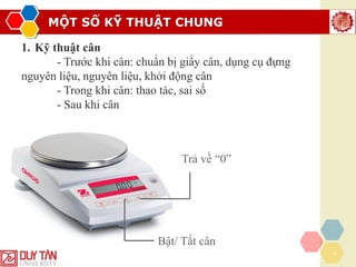 MỘT SỐ KỸ THUẬT CHUNG
4
1. Kỹ thuật cân
- Trước khi cân: chuẩn bị giấy cân, dụng cụ đựng
nguyên liệu, nguyên liệu, khởi động cân
- Trong khi cân: thao tác, sai số
- Sau khi cân
Bật/ Tắt cân
Trả về “0”
 