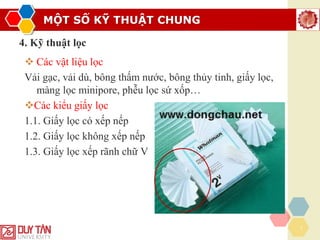 MỘT SỐ KỸ THUẬT CHUNG
7
4. Kỹ thuật lọc
❖ Các vật liệu lọc
Vải gạc, vải dù, bông thấm nước, bông thủy tinh, giấy lọc,
màng lọc minipore, phễu lọc sứ xốp…
❖Các kiểu giấy lọc
1.1. Giấy lọc có xếp nếp
1.2. Giấy lọc không xếp nếp
1.3. Giấy lọc xếp rãnh chữ V
 