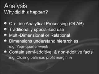 On-Line Analytical Processing (OLAP) Traditionally specialised use Multi-Dimensional or Relational Dimensions understand hierarchies e.g. Year-quarter-week Contain semi-additive  & non-additive facts e.g. Closing balance, profit margin % 