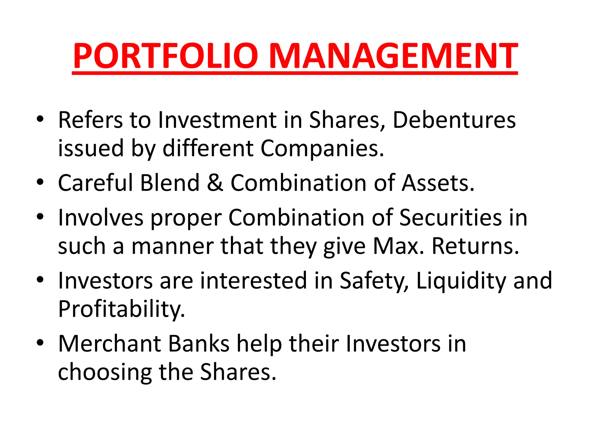 PORTFOLIO MANAGEMENT
• Refers to Investment in Shares, Debentures
  issued by different Companies.
• Careful Blend & Combination of Assets.
• Involves proper Combination of Securities in
  such a manner that they give Max. Returns.
• Investors are interested in Safety, Liquidity and
  Profitability.
• Merchant Banks help their Investors in
  choosing the Shares.
 