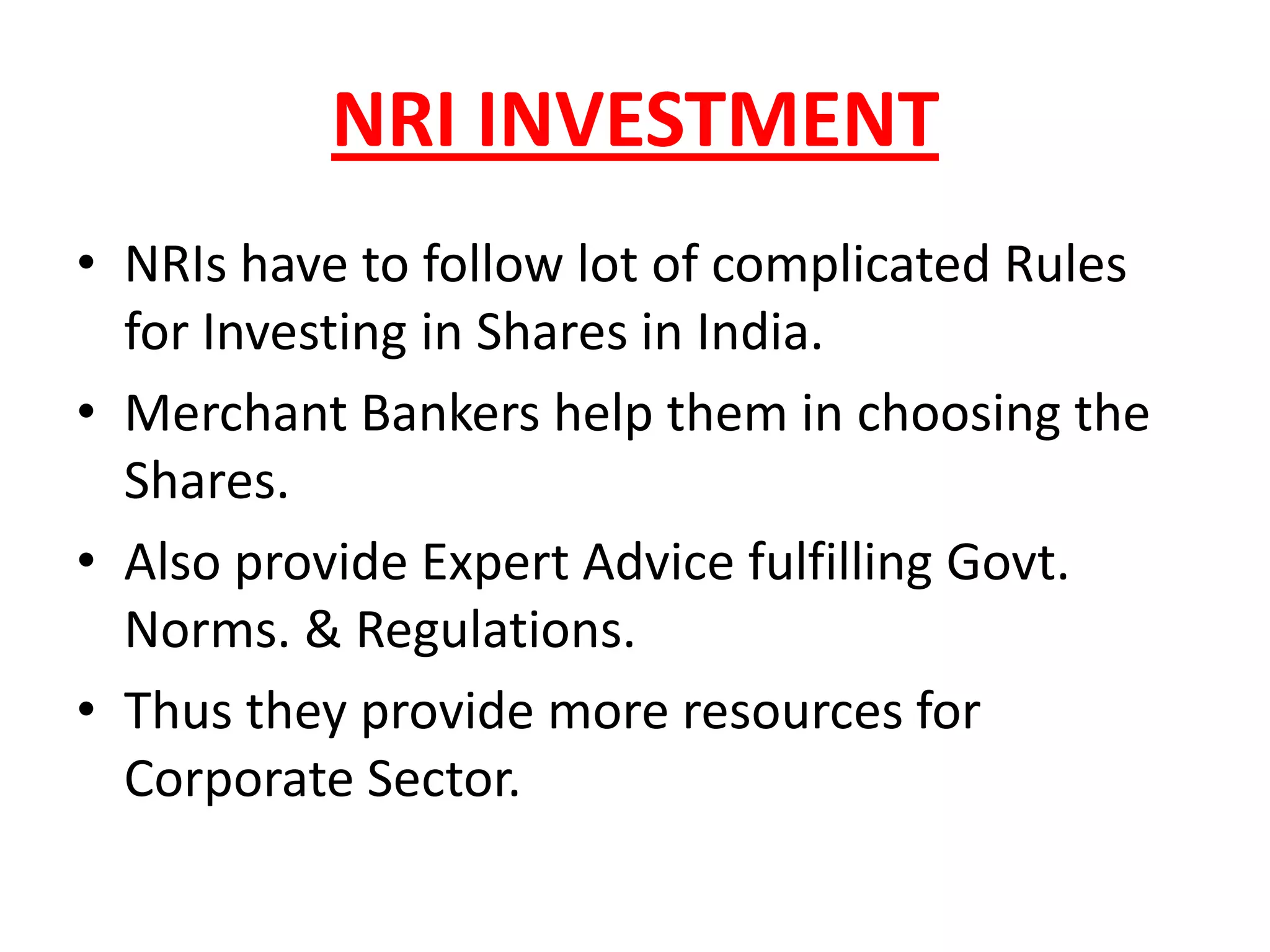 NRI INVESTMENT
• NRIs have to follow lot of complicated Rules
  for Investing in Shares in India.
• Merchant Bankers help them in choosing the
  Shares.
• Also provide Expert Advice fulfilling Govt.
  Norms. & Regulations.
• Thus they provide more resources for
  Corporate Sector.
 