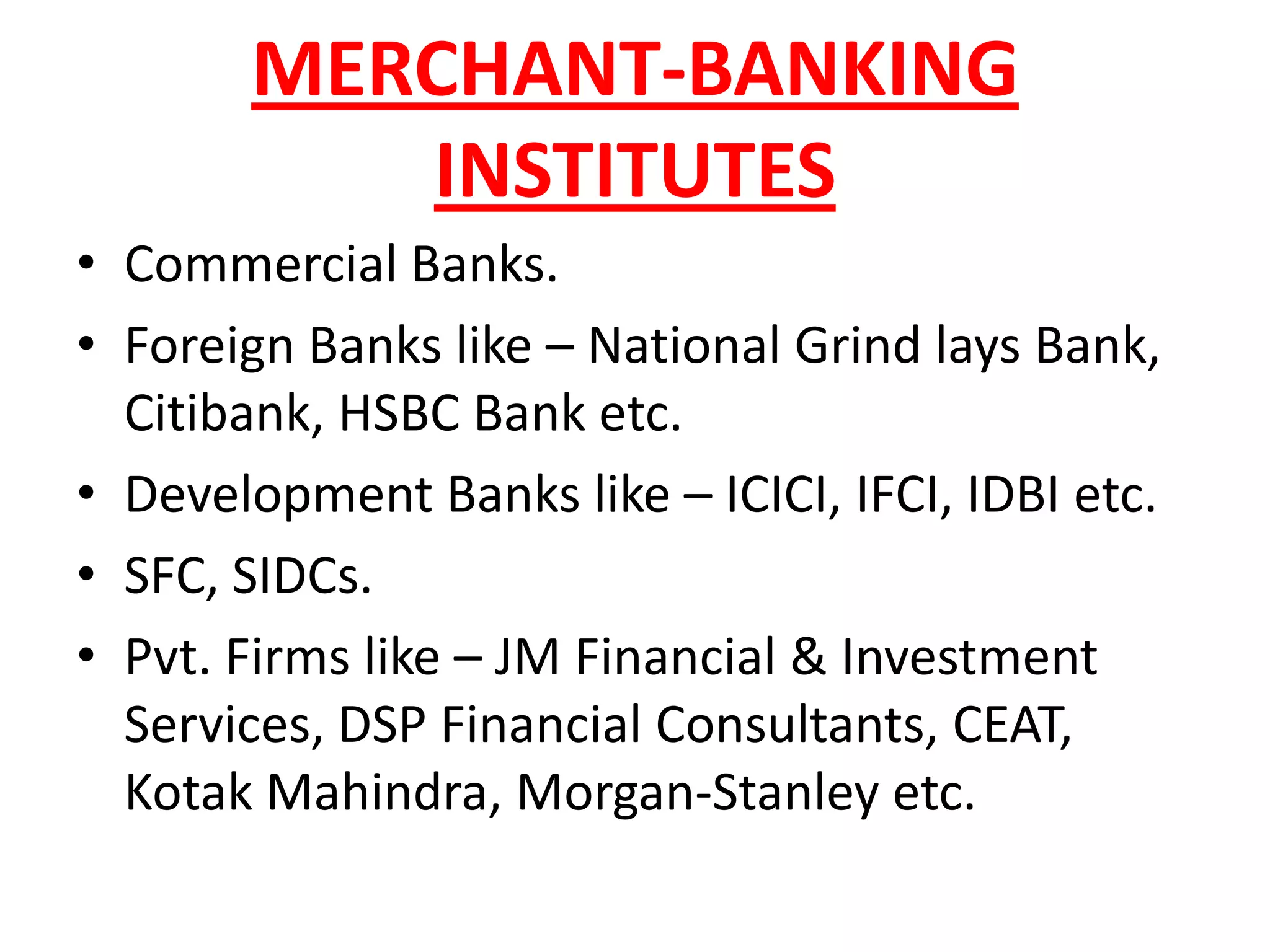 MERCHANT-BANKING
          INSTITUTES
• Commercial Banks.
• Foreign Banks like – National Grind lays Bank,
  Citibank, HSBC Bank etc.
• Development Banks like – ICICI, IFCI, IDBI etc.
• SFC, SIDCs.
• Pvt. Firms like – JM Financial & Investment
  Services, DSP Financial Consultants, CEAT,
  Kotak Mahindra, Morgan-Stanley etc.
 