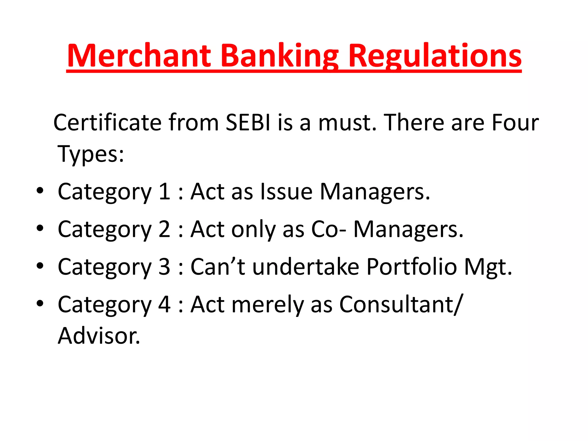 Merchant Banking Regulations
    Certificate from SEBI is a must. There are Four
    Types:
•   Category 1 : Act as Issue Managers.
•   Category 2 : Act only as Co- Managers.
•   Category 3 : Can’t undertake Portfolio Mgt.
•   Category 4 : Act merely as Consultant/
    Advisor.
 