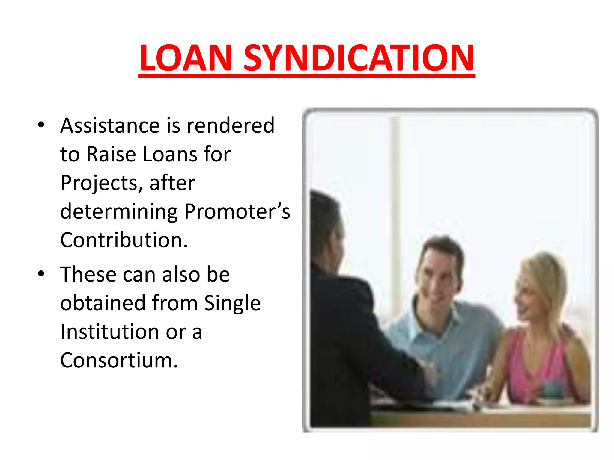 LOAN SYNDICATION
• Assistance is rendered
  to Raise Loans for
  Projects, after
  determining Promoter’s
  Contribution.
• These can also be
  obtained from Single
  Institution or a
  Consortium.
 