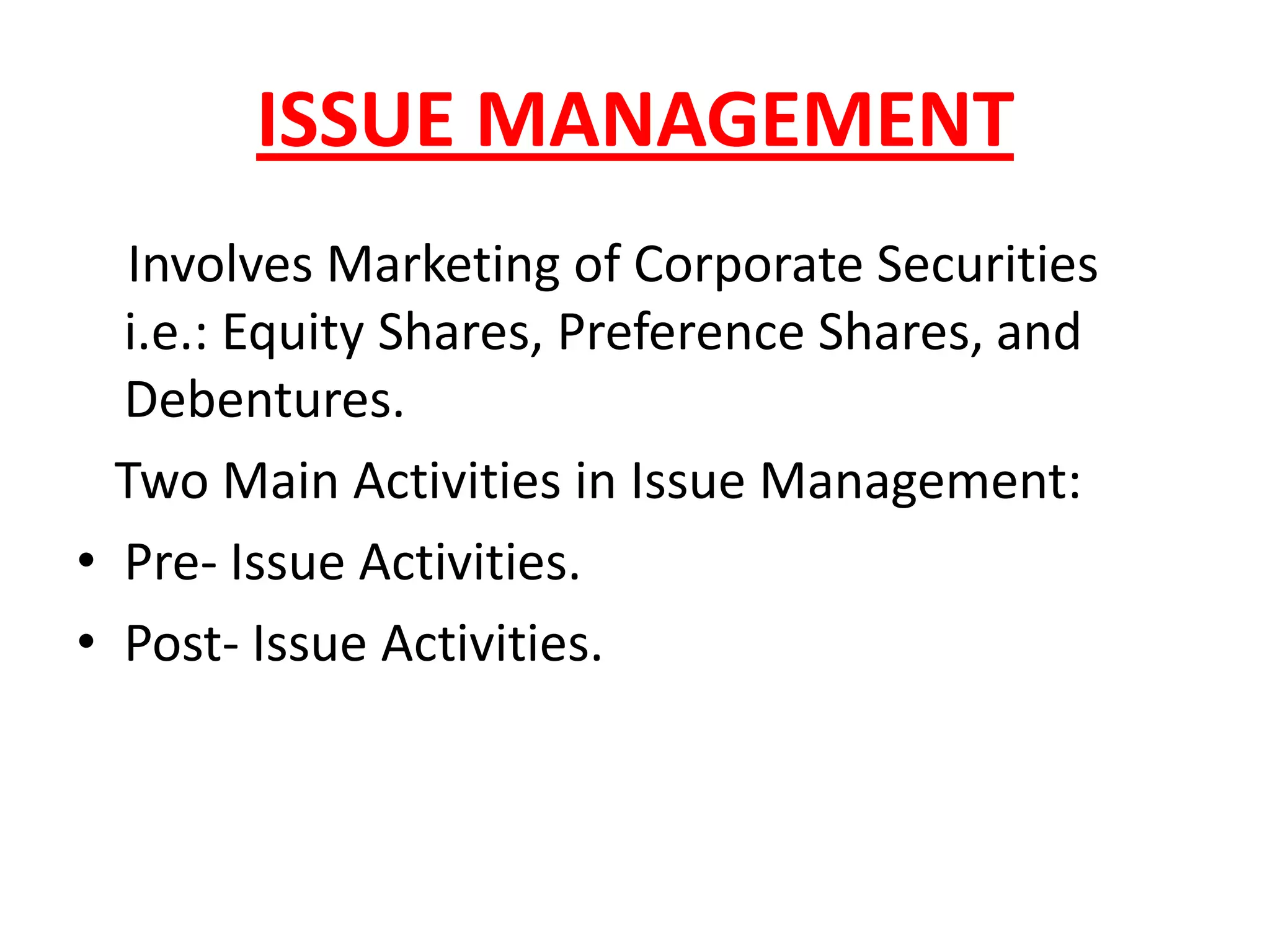 ISSUE MANAGEMENT
   Involves Marketing of Corporate Securities
  i.e.: Equity Shares, Preference Shares, and
  Debentures.
  Two Main Activities in Issue Management:
• Pre- Issue Activities.
• Post- Issue Activities.
 