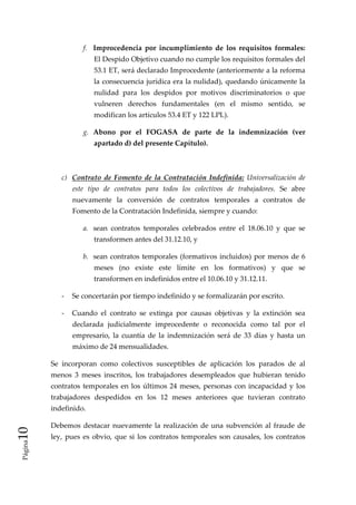 f.  Improcedencia  por  incumplimiento  de  los  requisitos  formales: 
                         El Despido Objetivo cuando no cumple los requisitos formales del 
                         53.1 ET, será declarado Improcedente (anteriormente a la reforma 
                         la  consecuencia  jurídica era la nulidad), quedando únicamente la 
                         nulidad  para  los  despidos  por  motivos  discriminatorios  o  que 
                         vulneren  derechos  fundamentales  (en  el  mismo  sentido,  se 
                         modifican los artículos 53.4 ET y 122 LPL). 

                     g.  Abono  por  el  FOGASA  de  parte  de  la  indemnización  (ver 
                         apartado d) del presente Capítulo). 

                  

             c)  Contrato  de  Fomento  de  la  Contratación  Indefinida:  Universalización  de 
                 este  tipo  de  contratos  para  todos  los  colectivos  de  trabajadores.  Se  abre 
                 nuevamente  la  conversión  de  contratos  temporales  a  contratos  de 
                 Fomento de la Contratación Indefinida, siempre y cuando: 

                     a.  sean  contratos  temporales  celebrados  entre  el  18.06.10  y  que  se 
                         transformen antes del 31.12.10, y 

                     b.  sean  contratos  temporales  (formativos  incluidos)  por  menos  de  6 
                         meses  (no  existe  este  límite  en  los  formativos)  y  que  se 
                         transformen en indefinidos entre el 10.06.10 y 31.12.11. 

             ‐  Se concertarán por tiempo indefinido y se formalizarán por escrito. 

             ‐  Cuando  el  contrato  se  extinga  por  causas  objetivas  y  la  extinción  sea 
                 declarada  judicialmente  improcedente  o  reconocida  como  tal  por  el 
                 empresario,  la  cuantía  de  la  indemnización  será  de  33  días  y  hasta  un 
                 máximo de 24 mensualidades. 

          Se  incorporan  como  colectivos  susceptibles  de  aplicación  los  parados  de  al 
          menos  3  meses  inscritos,  los  trabajadores  desempleados  que  hubieran  tenido 
          contratos  temporales  en  los  últimos  24  meses,  personas  con  incapacidad  y  los 
          trabajadores  despedidos  en  los  12  meses  anteriores  que  tuvieran  contrato 
          indefinido. 

          Debemos  destacar  nuevamente  la  realización  de  una  subvención  al  fraude  de 
10 




          ley,  pues  es  obvio,  que  si  los  contratos  temporales  son  causales,  los  contratos 
 Página
 
