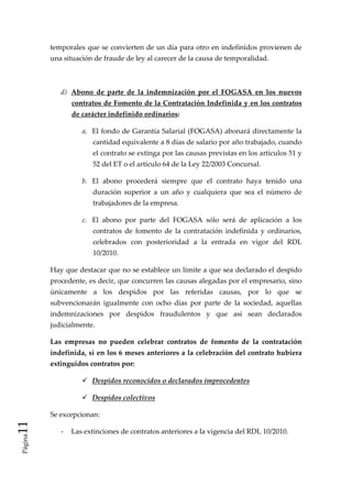 temporales que se convierten de un día para otro en indefinidos provienen de 
          una situación de fraude de ley al carecer de la causa de temporalidad. 

           

              d)  Abono  de  parte  de  la  indemnización  por  el  FOGASA  en  los  nuevos 
                 contratos de Fomento de la Contratación Indefinida y en los contratos 
                 de carácter indefinido ordinarios:  

                    a.  El fondo de Garantía Salarial (FOGASA) abonará directamente la 
                        cantidad equivalente a 8 días de salario por año trabajado, cuando 
                        el contrato se extinga por las causas previstas en los artículos 51 y 
                        52 del ET o el artículo 64 de la Ley 22/2003 Concursal. 

                    b.  El  abono  procederá  siempre  que  el  contrato  haya  tenido  una 
                        duración  superior  a  un  año  y  cualquiera  que  sea  el  número  de 
                        trabajadores de la empresa. 

                    c.  El  abono  por  parte  del  FOGASA  sólo  será  de  aplicación  a  los 
                        contratos  de  fomento  de  la  contratación  indefinida  y  ordinarios, 
                        celebrados  con  posterioridad  a  la  entrada  en  vigor  del  RDL 
                        10/2010. 

          Hay que destacar que no se establece un límite a que sea declarado el despido 
          procedente, es decir, que concurren las causas alegadas por el empresario, sino 
          únicamente  a  los  despidos  por  las  referidas  causas,  por  lo  que  se 
          subvencionarán  igualmente  con  ocho  días  por  parte  de  la  sociedad,  aquellas 
          indemnizaciones  por  despidos  fraudulentos  y  que  así  sean  declarados 
          judicialmente. 

          Las  empresas  no  pueden  celebrar  contratos  de  fomento  de  la  contratación 
          indefinida, si en los 6 meses anteriores a la celebración del contrato hubiera 
          extinguidos contratos por: 

                        Despidos reconocidos o declarados improcedentes 

                        Despidos colectivos 

          Se excepcionan:  
11 




              ‐  Las extinciones de contratos anteriores a la vigencia del RDL 10/2010. 
 Página
 