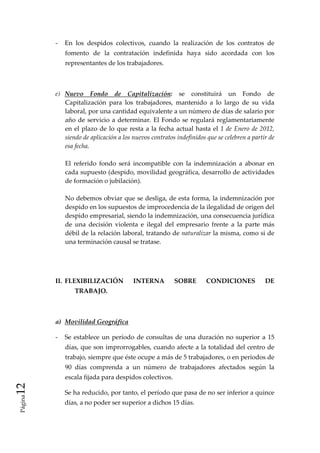 ‐  En  los  despidos  colectivos,  cuando  la  realización  de  los  contratos  de 
                  fomento  de  la  contratación  indefinida  haya  sido  acordada  con  los 
                  representantes de los trabajadores. 

           

              e)  Nuevo  Fondo  de  Capitalización:  se  constituirá  un  Fondo  de 
                  Capitalización  para  los  trabajadores,  mantenido  a  lo  largo  de  su  vida 
                  laboral, por una cantidad equivalente a un número de días de salario por 
                  año  de  servicio  a  determinar.  El  Fondo  se  regulará  reglamentariamente 
                  en  el  plazo  de  lo  que  resta  a  la  fecha  actual  hasta  el  1  de  Enero  de  2012, 
                  siendo de aplicación a los nuevos contratos indefinidos que se celebren a partir de 
                  esa fecha. 
               
                  El  referido  fondo  será  incompatible  con  la  indemnización  a  abonar  en 
                  cada supuesto (despido, movilidad geográfica, desarrollo de actividades 
                  de formación o jubilación). 
                   
                  No debemos obviar que se desliga, de esta forma, la indemnización por 
                  despido en los supuestos de improcedencia de la ilegalidad de origen del 
                  despido empresarial, siendo la indemnización, una consecuencia jurídica 
                  de  una  decisión  violenta  e  ilegal  del  empresario  frente  a  la  parte  más 
                  débil de la relación laboral, tratando de naturalizar la misma, como si de 
                  una terminación causal se tratase. 
                   
                   
                   

              II.  FLEXIBILIZACIÓN             INTERNA           SOBRE         CONDICIONES               DE 
                      TRABAJO. 

               

              a)  Movilidad Geográfica 

              ‐  Se  establece  un  período  de  consultas  de  una  duración  no  superior  a  15 
                  días, que son improrrogables, cuando afecte a la totalidad del centro de 
                  trabajo, siempre que éste ocupe a más de 5 trabajadores, o en periodos de 
                  90  días  comprenda  a  un  número  de  trabajadores  afectados  según  la 
                  escala fijada para despidos colectivos. 
12 




                  Se ha reducido, por tanto, el período que pasa de no ser inferior a quince 
 Página




                  días, a no poder ser superior a dichos 15 días. 
 