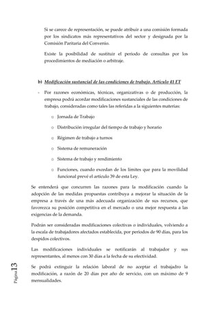 Si se carece de representación, se puede atribuir a una comisión formada 
                 por  los  sindicatos  más  representativos  del  sector  y  designada  por  la 
                 Comisión Paritaria del Convenio. 

                 Existe  la  posibilidad  de  sustituir  el  periodo  de  consultas  por  los 
                 procedimientos de mediación o arbitraje. 

                  

             b)  Modificación sustancial de las condiciones de trabajo. Artículo 41 ET 

             ‐  Por  razones  económicas,  técnicas,  organizativas  o  de  producción,  la 
                 empresa podrá acordar modificaciones sustanciales de las condiciones de 
                 trabajo, consideradas como tales las referidas a la siguientes materias: 

                     o Jornada de Trabajo 

                     o Distribución irregular del tiempo de trabajo y horario 

                     o Régimen de trabajo a turnos 

                     o Sistema de remuneración 

                     o Sistema de trabajo y rendimiento 

                     o Funciones,  cuando  excedan  de  los  límites  que  para  la  movilidad 
                        funcional prevé el artículo 39 de esta Ley. 

          Se  entenderá  que  concurren  las  razones  para  la  modificación  cuando  la 
          adopción  de  las  medidas  propuestas  contribuya  a  mejorar  la  situación  de  la 
          empresa  a  través  de  una  más  adecuada  organización  de  sus  recursos,  que 
          favorezca  su  posición  competitiva  en  el  mercado  o  una  mejor  respuesta  a  las 
          exigencias de la demanda. 

          Podrán  ser  consideradas  modificaciones  colectivas  o individuales,  volviendo a 
          la escala de trabajadores afectados establecida, por periodos de 90 días, para los 
          despidos colectivos. 

          Las  modificaciones  individuales  se  notificarán  al  trabajador  y  sus 
          representantes, al menos con 30 días a la fecha de su efectividad. 
13 




          Se  podrá  extinguir  la  relación  laboral  de  no  aceptar  el  trabajadro  la 
 Página




          modificación,  a  razón  de  20  días  por  año  de  servicio,  con  un  máximo  de  9 
          mensualidades. 
 