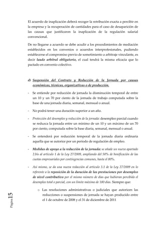 El acuerdo de inaplicación deberá recoger la retribución exacta a percibir en 
              la empresa y la recuperación de cantidades para el caso de desaparición de 
              las  causas  que  justificaron  la  inaplicación  de  la  regulación  salarial 
              convencional. 

              De no llegarse a acuerdo se debe acudir a los procedimientos de mediación 
              establecidos  en  los  convenios  o  acuerdos  interprofesionales,  pudiendo 
              establecerse el compromiso previo de sometimiento a arbitraje vinculante, es 
              decir  laudo  arbitral  obligatorio,  el  cual  tendrá  la  misma  eficacia  que  lo 
              pactado en convenio colectivo. 

           

              d)  Suspensión  del  Contrato  y  Reducción  de  la  Jornada  por  causas 
                  económicas, técnicas, organizativas o de producción. 

              ‐  Se  entiende  por  reducción  de  jornada  la  disminución  temporal  de  entre 
                  un  10  y  un  70  por  ciento  de  la  jornada  de  trabajo  computada  sobre  la 
                  base de una jornada diaria, semanal, mensual o anual. 

              ‐  No podrá tener una duración superior a un año. 

              ‐  Protección del desempleo y reducción de la jornada: desempleo parcial cuando 
                  se reduzca la jornada entre un mínimo de un 10 y un máximo de un 70 
                  por ciento, computada sobre la base diaria, semanal, mensual o anual. 

              ‐  Se  entenderá  por  reducción  temporal  de  la  jornada  diaria  ordinaria 
                  aquella que se autorice por un periodo de regulación de empleo. 

              ‐  Medidas de apoyo a la reducción de la jornada: se añade un nuevo apartado 
                  2.bis al artículo 1 de la Ley 27/2009, ampliando del 50% de bonificación de las 
                  cuotas empresariales por contingencias comunes, hasta el 80%.  

              ‐  Así  mismo,  se  da  una  nueva  redacción  al  artículo  3.1  de  la  Ley  27/2009  en  lo 
                  referente a la reposición de la duración de las prestaciones por desempleo 
                  de nivel contributivo por el mismo número de días que hubieran percibido el 
                  desempleo total o parcial, con un límite máximo de 180 días. Siempre que:  

                      o Las  resoluciones  administrativas  o  judiciales  que  autoricen  las 
15 




                          reducciones o suspensiones de jornada se hayan producido entre 
                          el 1 de octubre de 2008 y el 31 de diciembre de 2011 
 Página
 
