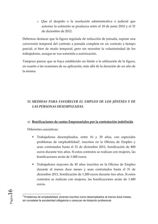 o Que  el  despido  o  la  resolución  administrativa  o  judicial  que 
                         autorice la extinción se produzca entre el 18 de junio 2010 y el 31 
                         de diciembre de 2012. 

          Debemos destacar que la figura regulada de reducción de jornada, supone una 
          conversión  temporal  del  contrato  a  jornada  completa  en  un  contrato  a  tiempo 
          parcial,  si  bien  de  modo  temporal,  pero  sin  necesitar  la  voluntariedad  de  los 
          trabajadores, aunque se vea sometida a autorización. 

          Tampoco parece que se haya establecido un límite a la utilización de la figura, 
          en cuanto a las ocasiones de su aplicación, más allá de la duración de un año de 
          la misma. 

           

           

           

              III. MEDIDAS  PARA  FAVORECER  EL  EMPLEO  DE  LOS  JÓVENES  Y  DE 
                  LAS PERSONAS DESEMPLEADAS. 

               

              a)  Bonificaciones de cuotas Empresariales por la contratación indefinida 

              Diferentes casuísticas: 

                     Trabajadores  desempleados,  entre  16  y  30  años,  con  especiales 
                     problemas  de  empleabilidad2,  inscritos  en  la  Oficina  de  Empleo  y 
                     sean  contratados  hasta  el  31  de  diciembre  2011,  bonificación  de  800 
                     euros durante tres años. Si estos contratos se realizan con mujeres, las 
                     bonificaciones serán de 1.000 euros. 

                     Trabajadores  mayores  de  45  años  inscritos  en  la  Oficina  de  Empleo 
                     durante  al  menos  doce  meses  y  sean  contratados  hasta  el  31  de 
                     diciembre 2011, bonificación de 1.200 euros durante tres años. Si estos 
                     contratos  se  realizan  con  mujeres,  las  bonificaciones  serán  de  1.400 
                     euros. 
16 
 Página




          2
            Problemas de empleabilidad: jóvenes inscritos como desempleados al menos doce meses,
          sin completar la escolaridad obligatoria o carezcan de titulación profesional.
 