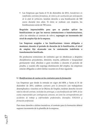 Las  Empresas  que  hasta  el  31  de  diciembre  de  2011,  transformen  en 
                  indefinidos contratos formativos, de relevo y de sustitución por anticipación 
                  de  la  edad  de  jubilación,  tendrán  derecho  a  una  bonificación  de  500 
                  euros  durante  tres  años.  Si  éstos  se  realizan  con  mujeres,  las 
                  bonificaciones serán de 700 euros. 

              Requisito  imprescindible  para  que  se  puedan  aplicar  las 
              bonificaciones  es  que  las  nuevas  contrataciones  o  transformaciones, 
              salvo  las  referidas  al  contrato  de  relevo,  supongan  un  incremento  del 
              nivel de empleo fijo de la empresa. 

              Las  Empresas  acogidas  a  las  bonificaciones  vienen  obligadas  a 
              mantener,  durante  el  período  de  duración  de  la  bonificación,  el  nivel 
              de  empleo  fijo  alcanzado  con  la  contratación  indefinida  o 
              transformación bonificada. 

              De  producirse  extinciones  de  contratos  que  no  obedezcan  a  despidos 
              disciplinarios  procedentes,  dimisión,  muerte,  jubilación  o  incapacidad 
              permanente  total,  absoluta  o  gran  invalidez  o  durante  el  periodo  de 
              prueba,  y  cuando  ello  suponga  disminución  del  empleo,  las  empresas 
              estarán obligadas a cubrir dichas vacantes en el mes siguiente. 

               

          b)  Bonificaciones de cuotas en los contratos para la formación 

          Las  Empresas  que  desde  la  entrada  en  vigor  del  RDL  y  hasta  el  31  de 
          diciembre  de  2011,  celebren  contratos  para  la  formación  con  trabajadores 
          desempleados e inscritos en la Oficina de Empleo, tendrán derecho durante 
          toda la vida del contrato, incluidas las prórrogas, a una bonificación del 100% de las 
          cuotas empresariales por contingencias comunes, así como las correspondientes por 
          accidentes  de  trabajo  y  enfermedades  profesionales,  desempleo,  FOGASA  y 
          formación profesional. 

          Para tener derecho a dichos incentivos, el contrato para la formación deberá 
          suponer incremento de la plantilla de la empresa. 

           
17 




           
 Página




           
 