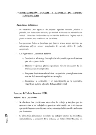 IV. INTERMEDIACIÓN              LABORAL          Y    EMPRESAS           DE     TRABAJO 
                      TEMPORAL (ETT) 

               

              Agencias de Colocación 

              ‐  Se  entenderá  por  agencias  de  empleo  aquellas  entidades  públicas  o 
                  privadas,  con  o  sin  ánimo  de  lucro,  que  realicen  actividades  de  intermediación 
                  laboral… bien como colaboradores de los Servicios Públicos de Empleo, bien de 
                  forma autónoma pero coordinada con los mismos. 

              ‐  Las  personas  físicas  o  jurídicas  que  deseen  actuar  como  agencias  de 
                  colocación,  deberán  obtener  autorización  del  servicio  público  de  empleo 
                  competente. 

              ‐  Las Agencias de Colocación deberán: 

                      o Suministrar a los sspp de empleo la información que se determine 
                          por vía reglamentaria. 

                      o Elaborar  y  ejecutar  planes  específicos  para  la  colocación  de  los 
                          trabajadores desempleados. 

                      o Disponer de sistemas electrónicos compatibles y complementarios 
                          con los de los servicios públicos de empleo. 

                      o Garantizar  la  aplicación  y  el  cumplimiento  de  la  normativa 
                          vigente en materia laboral y de Seguridad Social. 

           

          Empresas de Trabajo Temporal (ETT). 

          Reforma de la Ley 14/1994. 

              ‐  Se  clarifican  las  condiciones  esenciales  de  trabajo  y  empleo  que  les 
                  corresponden  a  los  trabajadores  puestos  a  disposición,  en  el  sentido  de 
                  que serán las correspondientes a si su contratos hubieran sido realizados 
                  por la usuaria. 
19 




              ‐  Se consideran condiciones esenciales de trabajo y empleo las referidas a 
 Página




                  remuneración,  la  duración  de  la  jornada,  las  horas  extraordinarias,  los 
 