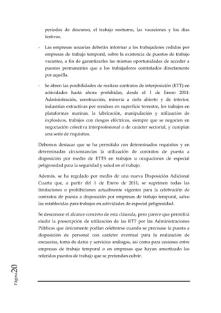 períodos  de  descanso,  el  trabajo  nocturno,  las  vacaciones  y  los  días 
              festivos. 

          ‐  Las  empresas  usuarias  deberán  informar  a  los  trabajadores  cedidos  por 
              empresas  de  trabajo  temporal,  sobre  la  existencia  de  puestos  de  trabajo 
              vacantes,  a  fin  de  garantizarles  las  mismas  oportunidades  de  acceder  a 
              puestos  permanentes  que  a  los  trabajadores  contratados  directamente 
              por aquélla. 

          ‐  Se abren las posibilidades de realizar contratos de interposición (ETT) en 
              actividades  hasta  ahora  prohibidas,  desde  el  1  de  Enero  2011: 
              Administración,  construcción,  minería  a  cielo  abierto  y  de  interior, 
              industrias extractivas por sondeos en superficie terrestre, los trabajos en 
              plataformas  marinas,  la  fabricación,  manipulación  y  utilización  de 
              explosivos,  trabajos  con  riesgos  eléctricos,  siempre  que  se  negocien  en 
              negociación colectiva interprofesional o de carácter sectorial, y cumplan 
              una serie de requisitos. 

          Debemos  destacar  que  se  ha  permitido  con  determinados  requisitos  y  en 
          determinadas  circunstancias  la  utilización  de  contratos  de  puesta  a 
          disposición  por  medio  de  ETTS  en  trabajos  u  ocupaciones  de  especial 
          peligrosidad para la seguridad y salud en el trabajo. 

          Además,  se  ha  regulado  por  medio  de  una  nueva  Disposición  Adicional 
          Cuarta  que,  a  partir  del  1  de  Enero  de  2011,  se  suprimen  todas  las 
          limitaciones  o  prohibiciones  actualmente  vigentes  para  la  celebración  de 
          contratos  de  puesta  a  disposición  por  empresas  de  trabajo  temporal,  salvo 
          las establecidas para trabajos en actividades de especial peligrosidad. 

          Se desconoce el alcance concreto de esta cláusula, pero parece que permitirá 
          eludir  la  proscripción  de  utilización  de  las  RTT  por  las  Administraciones 
          Públicas que únicamente podían celebrarse cuando se precisase la puesta a 
          disposición  de  personal  con  carácter  eventual  para  la  realización  de 
          encuestas, toma de datos y servicios análogos, así como para cesiones entre 
          empresas  de  trabajo  temporal  o  en  empresas  que  hayan  amortizado  los 
          referidos puestos de trabajo que se pretendan cubrir. 
20 




           
 Página




           
 