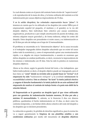 Lo cual abarata costes en el precio del contrato hasta niveles de “supervivencia” 
          o de reproducción de la mano de obra, y la forma ordinaria del contrato es el de 
          indemnización por causas objetivas improcedentes de 33 días.  

          Y  en  la  salida  (despidos),  las  voluntades  empresariales  hacen  “pleno”.  Si 
          tenemos en cuenta que la vía utilizada en los despidos (sin contar EREs) por el 
          empresariado  español  [el  pequeño,  el  mediano  y  el  grande],  es  la  vía  del 
          despido  objetivo,  bien  individual,  bien  colectivo  por  causas  económicas, 
          organizativas, productivas o por simple amortización de puesto de trabajo, esta 
          reforma  adquiere  mayor  gravedad  y,  de  forma  indirecta,  rebaja  los  costes  del 
          despido. Estos despidos son procedentes si existe causa y su indemnización es 
          de 20 días por año de trabajo con el tope de 12 mensualidades.  

          El problema se encontraba en la “demostración objetiva” de la causa invocada 
          si  el  trabajador  impugnaba  dichos  despidos  aduciendo  que  no  existe  tal causa 
          (sobre todo la económica) y, como el empresariado quiere una reestructuración 
          rápida,  o  se  alegaba  sin  mayor  fundamentación,  o  asumía  en  ocasiones  que 
          dichos despidos no estaban justificados, es decir, reconocía la improcedencia de 
          los  mismos  e  indemnizaba  con  45  días.  Esta  ha  sido  la  práctica  en  numerosos 
          despidos objetivos. 

          Ahora  se  les  ofrece,  según  la  garantía  formal  del  texto,  a  los  trabajadores,  que 
          habrá tutela judicial, es decir, el despido objetivo puede ser impugnado, pero el 
          Juez tiene un “corsé” donde su revisión solo se puede basar en “revisar” si el 
          empresario  ha  sido  “medianamente  inteligente”  y  ha  acreditado  mínimamente  la 
          razonabilidad extintiva. Esto es eliminar “de facto” la tutela judicial efectiva 
          y cargarse el derecho fundamental a la tutela judicial de un acto unilateral del 
          empresario de resolver el contrato de trabajo frente a la parte más débil de la 
          relación laboral. 

          Al  Empresariado  se  le  garantiza  un  despido  igual  al  que  viene  utilizando 
          pero  con  garantías  de  indemnización  bastante  menores,  20  días  por  año  y 
          máximo  12  mensualidades.  Y,  además,  se  le  financian  8  días  con  dineros 
          públicos,  quedándose  el  hecho  indemnizatorio  en  12  días,  es  decir  como  los 
          contratos temporales, y sin limitar dicho abono colectivo del coste del despido a 
          los despidos que se declaren procedentes.  
22 




          La reducción es grande y la pérdida de derechos significativa, pues la norma les 
 Página




          va  a  seguir  garantizando  la  limpieza  de  sus  plantillas  estables  y  con 
          condiciones  ordinarias  por  medio  del  mecanismo  de  despidos  objetivos 
 