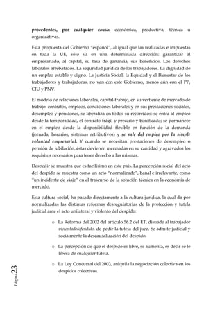 procedentes,  por  cualquier  causa:  económica,  productiva,  técnica  u 
          organizativas.    

          Esta propuesta del Gobierno “español”, al igual que las realizadas e impuestas 
          en  toda  la  UE,  sólo  va  en  una  determinada  dirección:  garantizar  al 
          empresariado,  al  capital,  su  tasa  de  ganancia,  sus  beneficios.  Los  derechos 
          laborales arrebatados. La seguridad jurídica de los trabajadores. La dignidad de 
          un  empleo  estable  y  digno.  La  Justicia  Social,  la  Equidad  y  el  Bienestar  de  los 
          trabajadores  y  trabajadoras,  no  van  con  este  Gobierno,  menos  aún  con  el  PP, 
          CIU y PNV.  

          El modelo de relaciones laborales, capital‐trabajo, en su vertiente de mercado de 
          trabajo: contratos, empleos, condiciones laborales y en sus prestaciones sociales, 
          desempleo y pensiones, se liberaliza en todos su recorridos: se entra al empleo 
          desde la temporalidad, el contrato frágil y precario y bonificado; se permanece 
          en  el  empleo  desde  la  disponibilidad  flexible  en  función  de  la  demanda 
          (jornada,  horarios,  sistemas  retributivos)  y  se  sale  del  empleo  por  la  simple 
          voluntad  empresarial.  Y  cuando  se  necesitan  prestaciones  de  desempleo  o 
          pensión de jubilación, éstas devienen mermadas en su cantidad y agravados los 
          requisitos necesarios para tener derecho a las mismas. 

          Despedir se muestra que es facilísimo en este país. La percepción social del acto 
          del despido se muestra como un acto “normalizado”, banal e irrelevante, como 
          “un incidente de viaje” en el trascurso de la solución técnica en la economía de 
          mercado.  

          Esta cultura social, ha pasado directamente a la cultura jurídica, la cual da por 
          normalizadas  las  distintas  reformas  desregulatorias  de  la  protección  y  tutela 
          judicial ante el acto unilateral y violento del despido: 

                     o La Reforma del 2002 del artículo 56.2 del ET, disuade al trabajador 
                         violentado/ofendido, de pedir la tutela del juez. Se admite judicial y 
                         socialmente la descausalización del despido. 

                     o La percepción de que el despido es libre, se aumenta, es decir se le 
                         libera de cualquier tutela. 

                     o La Ley Concursal del 2003, aniquila la negociación colectiva en los 
23 




                         despidos colectivos. 
 Página
 