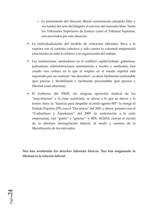 o La  penetración  del  discurso  liberal  economicista  (despido  libre  y 
                        sin tutela) del acto del despido al servicio del mercado libre. Tanto 
                        los  Tribunales  Superiores  de  Justicia  como  el  Tribunal  Supremo, 
                        son recorridos por este discurso.   

                 La  individualización  del  modelo  de  relaciones  laborales,  lleva  a  la 
                 ruptura  con  el  contrato  colectivo  y  sólo  cuenta  la  voluntad  empresarial 
                 (discreción) en todo lo relativo a la organización del trabajo. 

                 Las  instituciones,  mediadoras  en  el  conflicto  capital‐trabajo:  gobiernos, 
                 judicaturas,  administraciones  autonómicas  y  locales  y  sindicatos,  han 
                 creado  una  cultura  en  la  que  el  empleo  en  el  estado  español  está 
                 soportado por un contrato “sin derechos”, es decir fácilmente contratable 
                 (por  precios  y  flexibilidad)  y  fácilmente  prescindible  (por  precios  y 
                 libertad cuasi‐absoluta). 

                 El  Gobierno  del  PSOE,  sin  ninguna  oposición  sindical  de  los 
                 “mayoritarios”  y  la  clase  asalariada,  se  atreve  a  lo  que  se  atreve  y  lo 
                 tienen  claro:  la  “licencia  para  despedir  al  estilo  agente  007” la otorgó el 
                 Partido Popular (PP) con el “Decretazo” del 2001 y ahora, primero con el 
                 “Corbachazo  y  Zapaterazo”  del  2009  ‐la  contratación  a  la  carta 
                 empresarial,  casi  “gratis”  y  “gracias”‐  y  RDL  10/2010,  cierran  el  círculo 
                 de  la  absoluta  desregulación  laboral,  al  modo  y  manera  de  la 
                 liberalización de los mercados. 

           

           

          Nos  han  arrebatado  los  derechos  laborales  básicos.  Nos  han  ninguneado  la 
          libertad en la relación laboral.  

           
24 
 Página
 