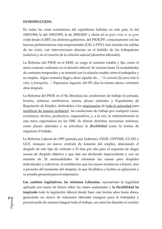 INTRODUCCION: 

         En  todas  las  crisis  económicas  del  capitalismo  habidas  en  este  país,  la  del 
         1983/1984,  la  del  1993/1995,  la  de  2000/2001  y  ahora  en  la  gran  crisis  o,  su  gran 
         estafa desde el 2007, los distintos gobiernos, del PSOE/PP, conjuntamente con las 
         fuerzas parlamentarias más empresariales (CIU y PNV), han resuelto las salidas 
         de  las  crisis,  con  intervenciones  directas  en  el  bolsillo  de  los  trabajadores 
         (salarios) y en el corazón de la relación salarial (derechos laborales). 

         La  Reforma  del  PSOE  en  el  84/85,  se  cargó  el  contrato  estable  y  fijo,  como  el 
         único contrato ordinario en el derecho laboral. Se crearon hasta 14 modalidades 
         de contratos temporales y se terminó con la relación estable entre el trabajador y 
         su empleo. Algún ministro llegó a decir aquello de…. “el contrato fijo para toda la 
         vida, es franquista…” Esperanza Aguirre, del PP, dice lo mismo ahora, veintiséis 
         años después. 

         La Reforma del PSOE en el 94, liberaliza las condiciones de trabajo en jornada, 
         horario,  sistemas  retributivos,  turnos,  pluses  salariales  y  Expedientes  de 
         Regulación de Empleo, dotándoles a los empresarios de toda la autoridad para 
         modificar de manera unilateral  las condiciones de trabajo por cualquier causa: 
         económica,  técnica,  productiva,  organizativa,  y,  a  la  vez,  la  Administración  es 
         una  mera  espectadora  en  los  ERE.  Se  eliman  derechos  necesarios  mínimos, 
         como  pluses  salariales  y  se  introduce  la  flexibilidad  como  la  norma  de 
         organizar el trabajo. 

         La Reforma Laboral de 1997 pactada por Gobierno, CEOE, CEPYME, CC.OO y 
         UGT,  instaura  un  nuevo  contrato  de  fomento  del  empleo,  abaratando  el 
         despido  de  este  tipo  de  contrato  a  33  días  por  año  para  el  supuesto  de  alegar 
         causas  de  despido  objetivo  y  que  éste  sea  declarado  improcedente  y  con  un 
         máximo  de  24  mensualidades.  Se  reforman  las  causas  para  despidos 
         individuales y colectivos, al establecerse que las causas incidan no a futuro, sino 
         a presente del momento del despido, lo que flexibiliza y facilita su aplicación y 
         su prueba procesal para el empresario. 

         Los  cambios  legislativos,  las  reformas  Laborales,  representan  la  legalidad 
         aplicada  con  mano  de  hierro  sobre  las  clases  asalariadas  y  la  flexibilidad  ha 
         inspirado  toda  la  legislación  laboral  desde  hace  casi  treinta  años  hasta  ahora, 
2 




         generando  un  marco  de  relaciones  laborales  inseguro  para  el  trabajador  y 
Página




         precarizando de manera integral todo el trabajo, así como ha disuelto el carácter 
 