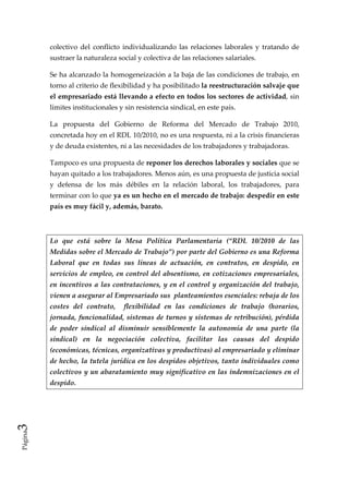 colectivo  del  conflicto  individualizando  las  relaciones  laborales  y  tratando  de 
         sustraer la naturaleza social y colectiva de las relaciones salariales.  

         Se ha alcanzado la homogeneización a la baja de las condiciones de trabajo, en 
         torno al criterio de flexibilidad y ha posibilitado la reestructuración salvaje que 
         el empresariado está llevando a efecto en todos los sectores de actividad, sin 
         límites institucionales y sin resistencia sindical, en este país.  

         La  propuesta  del  Gobierno  de  Reforma  del  Mercado  de  Trabajo  2010, 
         concretada hoy en el RDL 10/2010, no es una respuesta, ni a la crisis financieras 
         y de deuda existentes, ni a las necesidades de los trabajadores y trabajadoras.  

         Tampoco es una propuesta de reponer los derechos laborales y sociales que se 
         hayan quitado a los trabajadores. Menos aún, es una propuesta de justicia social 
         y  defensa  de  los  más  débiles  en  la  relación  laboral,  los  trabajadores,  para 
         terminar con lo que ya es un hecho en el mercado de trabajo: despedir en este 
         país es muy fácil y, además, barato. 

          

         Lo  que  está  sobre  la  Mesa  Política  Parlamentaria  (“RDL  10/2010  de  las 
         Medidas sobre el Mercado de Trabajo”) por parte del Gobierno es una Reforma 
         Laboral  que  en  todas  sus  líneas  de  actuación,  en  contratos,  en  despido,  en 
         servicios  de  empleo,  en  control  del absentismo, en cotizaciones empresariales, 
         en  incentivos  a  las  contrataciones, y en el control y organización del trabajo, 
         vienen a asegurar al Empresariado sus  planteamientos esenciales: rebaja de los 
         costes  del  contrato,    flexibilidad  en  las  condiciones  de  trabajo  (horarios, 
         jornada, funcionalidad, sistemas de turnos y sistemas de retribución), pérdida 
         de  poder  sindical  al  disminuir  sensiblemente  la  autonomía  de  una  parte  (la 
         sindical)  en  la  negociación  colectiva,  facilitar  las  causas  del  despido 
         (económicas, técnicas, organizativas y productivas) al empresariado y eliminar 
         de hecho, la tutela jurídica en los despidos objetivos, tanto individuales como 
         colectivos y un abaratamiento muy significativo en las indemnizaciones en el 
         despido. 

          

          
3 
Página
 