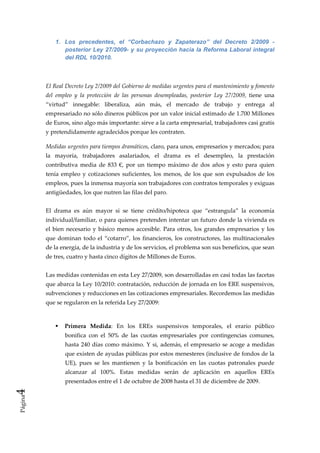 1. Los precedentes, el “Corbachazo y Zapaterazo” del Decreto 2/2009 -
                posterior Ley 27/2009- y su proyección hacia la Reforma Laboral integral
                del RDL 10/2010.

          

         El Real Decreto Ley 2/2009 del Gobierno de medidas urgentes para el mantenimiento y fomento 
         del  empleo  y  la  protección  de  las  personas  desempleadas,  posterior  Ley  27/2009,  tiene  una 
         “virtud”  innegable:  liberaliza,  aún  más,  el  mercado  de  trabajo  y  entrega  al 
         empresariado no sólo dineros públicos por un valor inicial estimado de 1.700 Millones 
         de Euros, sino algo más importante: sirve a la carta empresarial, trabajadores casi gratis 
         y pretendidamente agradecidos porque les contraten. 

         Medidas urgentes para tiempos dramáticos, claro, para unos, empresarios y mercados; para 
         la  mayoría,  trabajadores  asalariados,  el  drama  es  el  desempleo,  la  prestación 
         contributiva  media  de  833  €,  por  un  tiempo  máximo  de  dos  años  y  esto  para  quien 
         tenía  empleo  y  cotizaciones  suficientes,  los  menos,  de  los  que  son  expulsados  de  los 
         empleos, pues la inmensa mayoría son trabajadores con contratos temporales y exiguas 
         antigüedades, los que nutren las filas del paro.  
          
         El  drama  es  aún  mayor  si  se  tiene  crédito/hipoteca  que  “estrangula”  la  economía 
         individual/familiar, o para quienes pretenden intentar un futuro donde la vivienda es 
         el  bien  necesario  y  básico  menos  accesible.  Para  otros,  los  grandes  empresarios  y  los 
         que  dominan  todo  el  “cotarro”,  los  financieros,  los  constructores,  las  multinacionales 
         de la energía, de la industria y de los servicios, el problema son sus beneficios, que sean 
         de tres, cuatro y hasta cinco dígitos de Millones de Euros. 
          
         Las medidas contenidas en esta Ley 27/2009, son desarrolladas en casi todas las facetas 
         que abarca la Ley 10/2010: contratación, reducción de jornada en los ERE suspensivos, 
         subvenciones y reducciones en las cotizaciones empresariales. Recordemos las medidas 
         que se regularon en la referida Ley 27/2009: 
          

                 Primera  Medida:  En  los  EREs  suspensivos  temporales,  el  erario  público 
                 bonifica  con  el  50%  de  las  cuotas  empresariales  por  contingencias  comunes, 
                 hasta  240  días  como  máximo.  Y  si,  además,  el  empresario  se  acoge  a  medidas 
                 que existen de ayudas públicas por estos menesteres (inclusive de fondos de la 
                 UE),  pues  se  les  mantienen  y  la  bonificación  en  las  cuotas  patronales  puede 
                 alcanzar  al  100%.  Estas  medidas  serán  de  aplicación  en  aquellos  EREs 
                 presentados entre el 1 de octubre de 2008 hasta el 31 de diciembre de 2009. 
4 




              
Página
 