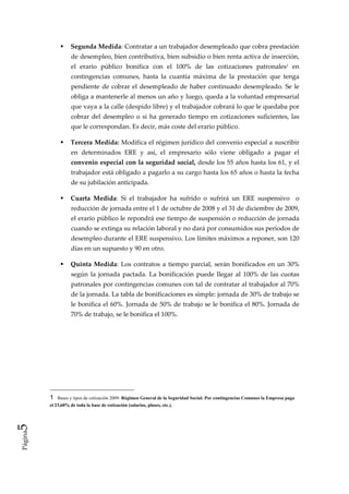 Segunda Medida: Contratar a un trabajador desempleado que cobra prestación 
                    de desempleo, bien contributiva, bien subsidio o bien renta activa de inserción, 
                    el  erario  público  bonifica  con  el  100%  de  las  cotizaciones  patronales1  en 
                    contingencias  comunes,  hasta  la  cuantía  máxima  de  la  prestación  que  tenga 
                    pendiente  de  cobrar  el  desempleado  de  haber  continuado  desempleado.  Se  le 
                    obliga a mantenerle al menos un año y luego, queda a la voluntad empresarial  
                    que vaya a la calle (despido libre) y el trabajador cobrará lo que le quedaba por 
                    cobrar  del  desempleo  o  si  ha  generado  tiempo  en  cotizaciones  suficientes,  las 
                    que le correspondan. Es decir, más coste del erario público.  

                    Tercera Medida: Modifica el régimen jurídico del convenio especial a suscribir 
                    en  determinados  ERE  y  así,  el  empresario  sólo  viene  obligado  a  pagar  el 
                    convenio especial con la seguridad social, desde los 55 años hasta los 61, y el 
                    trabajador está obligado a pagarlo a su cargo hasta los 65 años o hasta la fecha 
                    de su jubilación anticipada. 

                    Cuarta  Medida:  Si  el  trabajador  ha  sufrido  o  sufrirá  un  ERE  suspensivo    o 
                    reducción de jornada entre el 1 de octubre de 2008 y el 31 de diciembre de 2009, 
                    el erario público le repondrá ese tiempo de suspensión o reducción de jornada 
                    cuando se extinga su relación laboral y no dará por consumidos sus períodos de 
                    desempleo durante el ERE suspensivo. Los límites máximos a reponer, son 120 
                    días en un supuesto y 90 en otro. 

                    Quinta  Medida:  Los  contratos  a  tiempo  parcial,  serán  bonificados  en  un  30% 
                    según  la  jornada  pactada.  La  bonificación  puede  llegar  al  100%  de  las  cuotas 
                    patronales por contingencias comunes con tal de contratar al trabajador al 70% 
                    de la jornada. La tabla de bonificaciones es simple: jornada de 30% de trabajo se 
                    le bonifica el 60%. Jornada de 50% de trabajo se le bonifica el 80%. Jornada de 
                    70% de trabajo, se le bonifica el 100%. 

                     

                     

                     




         1   Bases y tipos de cotización 2009: Régimen General de la Seguridad Social: Por contingencias Comunes la Empresa paga
         el 23,60% de toda la base de cotización (salarios, pluses, etc.).
5 
Página
 