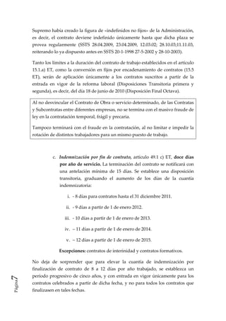 Supremo había creado la figura de «indefinidos no fijos» de la Administración, 
         es  decir,  el  contrato  deviene  indefinido  únicamente  hasta  que  dicha  plaza  se 
         provea  regularmente  (SSTS  28.04.2009,  23.04.2009,  12.03.02;  28.10.03;11.11.03, 
         reiterando lo ya dispuesto antes en SSTS 20‐1‐1998 27‐5‐2002 y 28‐10‐2003). 

         Tanto los límites a la duración del contrato de trabajo establecidos en el artículo 
         15.1.a)  ET,  como  la  conversión  en  fijos  por  encadenamiento  de  contratos  (15.5 
         ET),  serán  de  aplicación  únicamente  a  los  contratos  suscritos  a  partir  de  la 
         entrada  en  vigor  de  la  reforma  laboral  (Disposiciones  Transitoria  primera  y 
         segunda), es decir, del día 18 de junio de 2010 (Disposición Final Octava). 

         Al no desvincular el Contrato de Obra o servicio determinado, de las Contratas 
         y Subcontratas entre diferentes empresas, no se termina con el masivo fraude de 
         ley en la contratación temporal, frágil y precaria. 

         Tampoco terminará con el fraude en la contratación, al no limitar e impedir la 
         rotación de distintos trabajadores para un mismo puesto de trabajo. 

                        

                    c.  Indemnización  por  fin  de  contrato,  artículo  49.1  c)  ET,  doce  días 
                       por año de servicio. La terminación del contrato se notificará con 
                       una  antelación  mínima  de  15  días.  Se  establece  una  disposición 
                       transitoria,  graduando  el  aumento  de  los  días  de  la  cuantía 
                       indemnizatoria:  

                            i.  ‐ 8 días para contratos hasta el 31 diciembre 2011.  

                           ii.  ‐ 9 días a partir de 1 de enero 2012.  

                           iii.  ‐ 10 días a partir de 1 de enero de 2013.  

                           iv.  – 11 días a partir de 1 de enero de 2014.  

                           v.  – 12 días a partir de 1 de enero de 2015. 

                       Excepciones: contratos de interinidad y contratos formativos. 

         No  deja  de  sorprender  que  para  elevar  la  cuantía  de  indemnización  por 
         finalización  de  contrato  de  8  a  12  días  por  año  trabajado,  se  establezca  un 
7 




         período progresivo de cinco años, y con entrada en vigor únicamente para los 
Página




         contratos celebrados a partir de dicha fecha, y no para todos los contratos que 
         finalizasen en tales fechas. 
 
