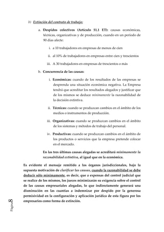 b)  Extinción del contrato de trabajo: 

                   a.  Despidos  colectivos  (Artículo  51.1  ET):  causas  económicas, 
                      técnicas, organizativas y de producción, cuando en un período de 
                      90 días afecte: 

                          i.  a 10 trabajadores en empresas de menos de cien 

                          ii.  al 10% de trabajadores en empresas entre cien y trescientos 

                         iii.  A 30 trabajadores en empresas de trescientos o más 

                   b.  Concurrencia de las causas: 

                          i.  Económicas:  cuando  de  los  resultados  de  las  empresas  se 
                             desprenda  una  situación  económica  negativa.  La  Empresa 
                             tendrá que acreditar los resultados alegados y justificar que 
                             de  los  mismos  se  deduce  mínimamente  la  razonabilidad  de 
                             la decisión extintiva. 

                          ii.  Técnicas: cuando se produzcan cambios en el ámbito de los 
                             medios o instrumentos de producción. 

                         iii.  Organizativas: cuando se produzcan cambios en el ámbito 
                             de los sistemas y métodos de trabajo del personal. 

                         iv.  Productivas: cuando se produzcan cambios en el ámbito de 
                             los  productos  o  servicios  que  la  empresa  pretende  colocar 
                             en el mercado. 

                      En las tres últimas causas alegadas se acreditará mínimamente la 
                      razonabilidad extintiva, al igual que en la económica. 

         Es  evidente  el  mensaje  remitido  a  los  órganos  jurisdiccionales,  bajo  la 
         supuesta motivación de clarificar las causas, cuando la razonabilidad se debe 
         deducir sólo mínimamente, es decir, que a expensas del control judicial que 
         se realice de los mismos, los jueces minimizarán su exigencia sobre el control 
         de  las  causas  empresariales  alegadas,  lo  que  indirectamente  generará  una 
         disminución  en  las  cuantías  a  indemnizar  por  despido  por  la  generosa 
         permisividad en la configuración y aplicación jurídica de esta figura por los 
8 




         empresarios como forma de extinción. 
Página
 