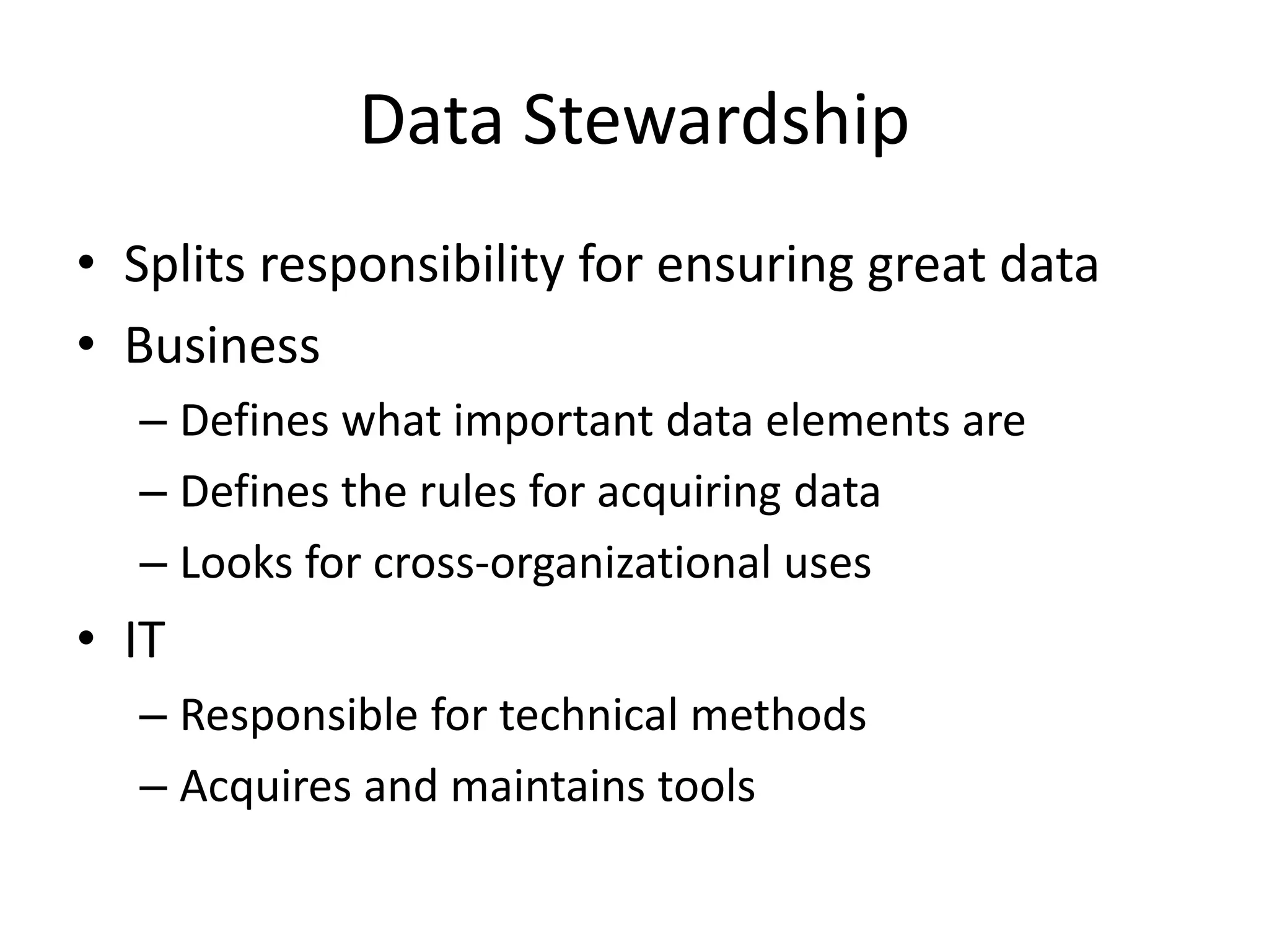 Data Stewardship
• Splits responsibility for ensuring great data
• Business
  – Defines what important data elements are
  – Defines the rules for acquiring data
  – Looks for cross-organizational uses
• IT
  – Responsible for technical methods
  – Acquires and maintains tools
 
