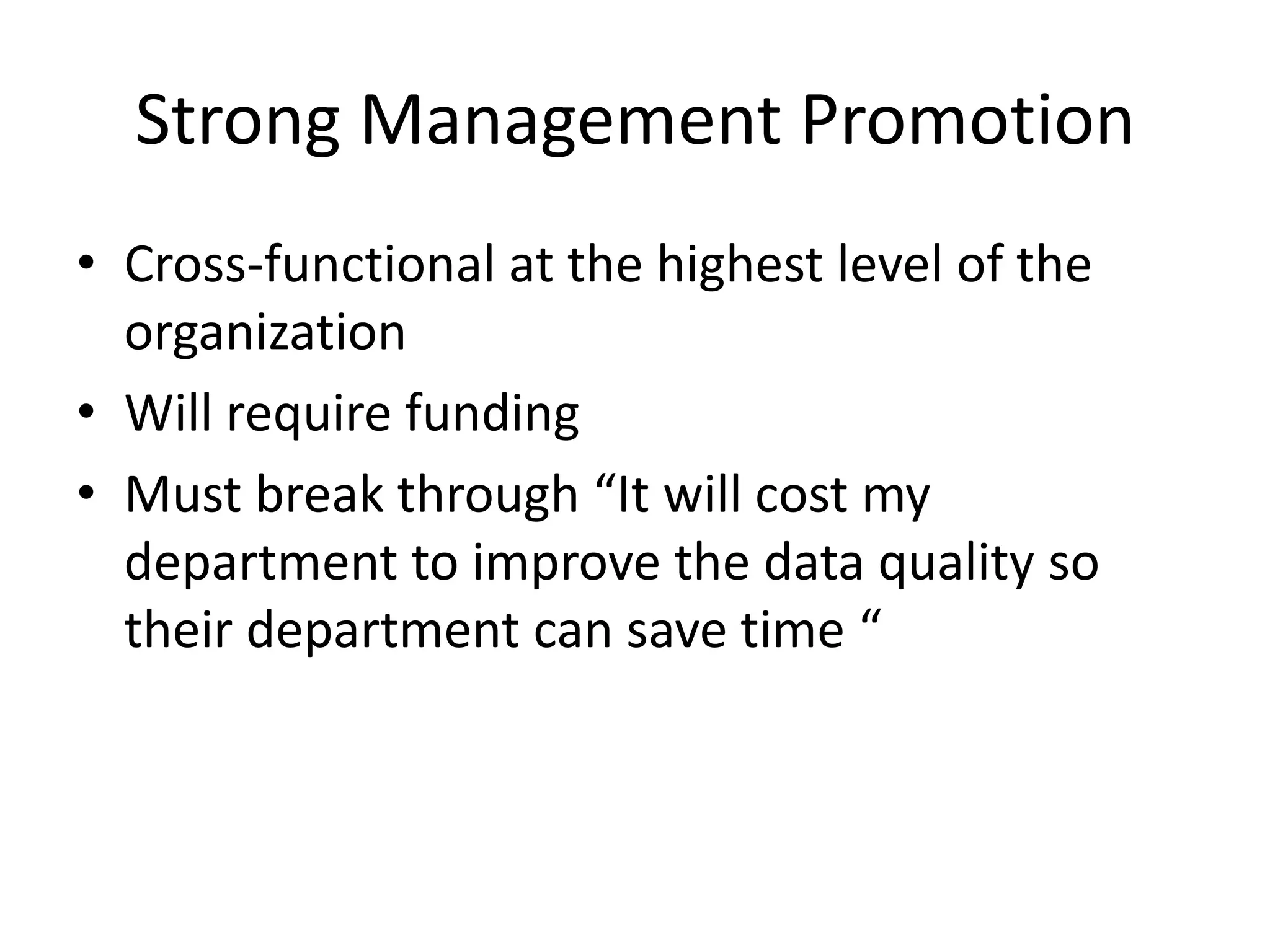 Strong Management Promotion
• Cross-functional at the highest level of the
  organization
• Will require funding
• Must break through “It will cost my
  department to improve the data quality so
  their department can save time “
 