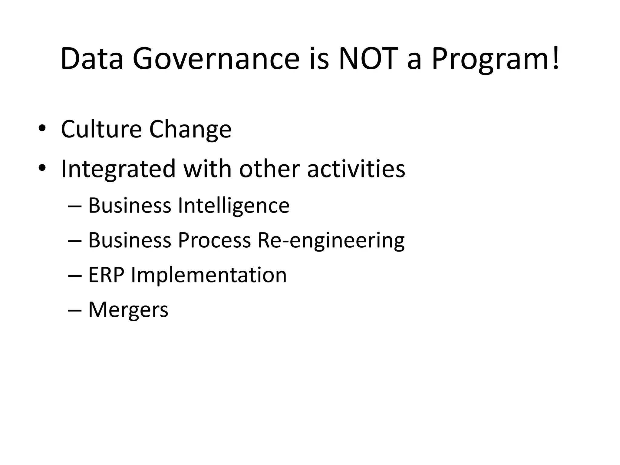 Data Governance is NOT a Program!
• Culture Change
• Integrated with other activities
  – Business Intelligence
  – Business Process Re-engineering
  – ERP Implementation
  – Mergers
 