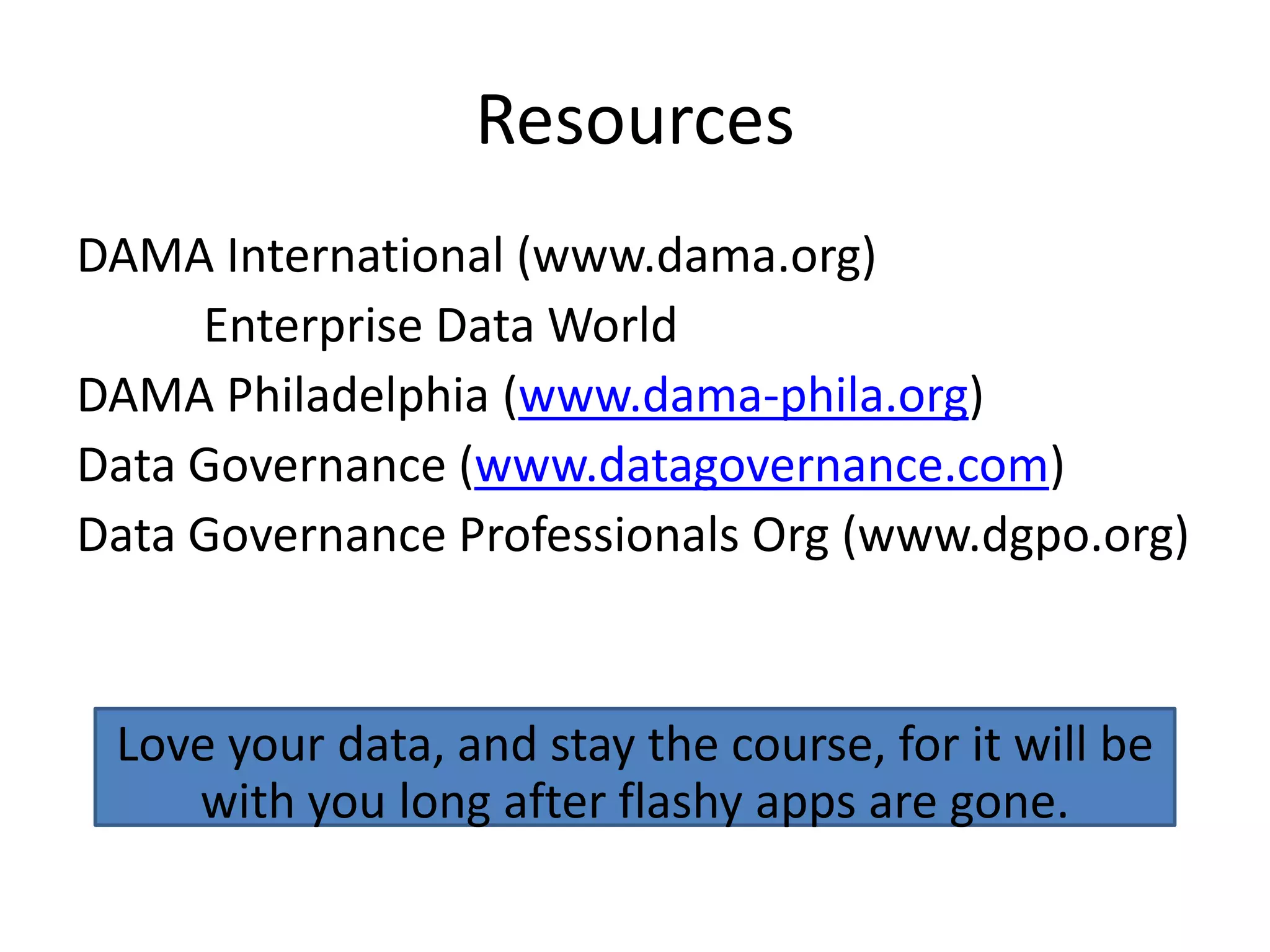 Resources
DAMA International (www.dama.org)
     Enterprise Data World
DAMA Philadelphia (www.dama-phila.org)
Data Governance (www.datagovernance.com)
Data Governance Professionals Org (www.dgpo.org)


 Love your data, and stay the course, for it will be
    with you long after flashy apps are gone.
 