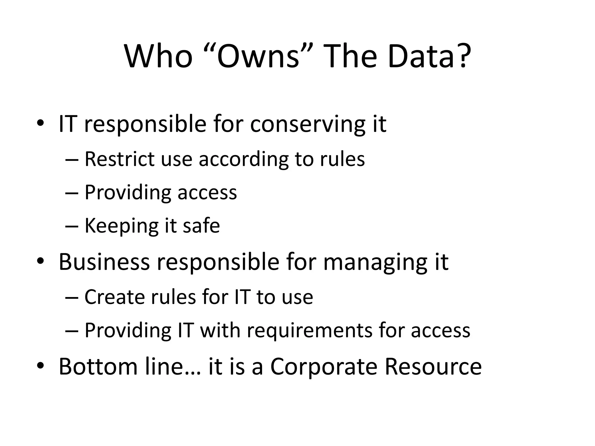 Who “Owns” The Data?
• IT responsible for conserving it
  – Restrict use according to rules
  – Providing access
  – Keeping it safe
• Business responsible for managing it
  – Create rules for IT to use
  – Providing IT with requirements for access
• Bottom line… it is a Corporate Resource
 