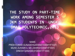 THE STUDY ON PART-TIME
WORK AMONG SEMESTER 5
JKM STUDENTS IN UNGKU
OMAR POLYTECHNIC,2013
NAME:
PREM KUMAR GUNASEHGARAN(01DEM11F1037)
MUHD ZUHAIRI b. MD ZAHIR(01DEM11F1051)
DINESH SANASIE(01DEM11F1044)
 
