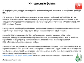 Интересные факты
«С информацией *которую мы получали+ нужно было лучше работать», — говорится в докладе
FSA.
FSA работало с базой из 17 млн документов и электронных сообщений 2007—2009 гг. Из них
поиском было отобрано 97 000 документов, в которых присутствовало сочетание «ibor», — их
сотрудники FSA проверяли непосредственно. На проверку было потрачено 600 000 фунтов ($900
000), сообщает Reuters.
Barclays, более 30 раз предупреждал FSA, Банк Англии, Федеральный резервный банк Нью-Йорка
и Британскую банковскую ассоциацию (BBA) о занижении ставок LIBOR банками.
В декабре 2007 г. специалист Barclays по банковскому надзору позвонил в FSA, чтобы
сообщить, что другие банки подают неправдоподобные данные для расчета LIBOR. В ответ FSA
переслало в Barclays пример нарушения закона о поведении на рынке из релиза FSA
2002 г. Телефонный разговор записан не был.
В апреле 2008 г. представитель другого банка прислал FSA сообщение с просьбой разобраться, не
зарабатывают ли банки прибыль на манипулировании ставками. Сотрудник FSA отметил тогда, что
уже было несколько подобных запросов, а спустя несколько дней в банк был направлен ответ, что
контроль над ставками осуществляет BBA.
В конце марта FSA будет упразднено. Его надзорные функции перейдут к Банку Англии.
Источник: Ведомости
 