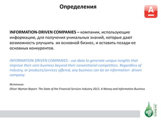 Определения
INFORMATION-DRIVEN COMPANIES – компании, использующие
информацию, для получения уникальных знаний, которые дают
возможность улучшить их основной бизнес, и оставить позади ее
основных конкурентов.
INFORMATION-DRIVEN COMPANIES - use data to generate unique insights that
improve their core business beyond their conventional competitors. Regardless of
industry, or products/services offered, any business can be an information- driven
company.
Источник:
Oliver Wyman Report. The State of the Financial Services Industry 2013. A Money and Information Business
 