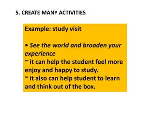 5. CREATE MANY ACTIVITIES
Example: study visit
• See the world and broaden your
experience
~ it can help the student feel more
enjoy and happy to study.
~ it also can help student to learn
and think out of the box.
 