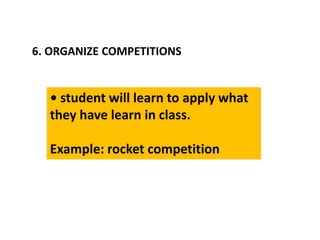 6. ORGANIZE COMPETITIONS
• student will learn to apply what
they have learn in class.
Example: rocket competition
 