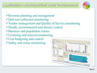 Page 39
Application – Municipalities/ Local Governments
Revenue planning and management
Quit rent collection monitoring
Vendor management and Quality of Service monitoring
Health, environmental and disease control
Business and population census
Licensing and renewal monitoring
Cost budgeting and control
Safety and crime monitoring
 