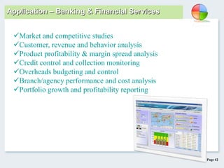 Page 42
Application – Banking & Financial Services
Market and competitive studies
Customer, revenue and behavior analysis
Product profitability & margin spread analysis
Credit control and collection monitoring
Overheads budgeting and control
Branch/agency performance and cost analysis
Portfolio growth and profitability reporting
 
