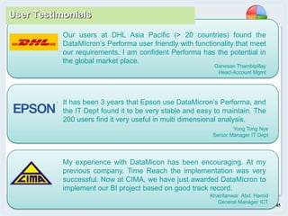 Page 45
Our users at DHL Asia Pacific (> 20 countries) found the
DataMIcron’s Performa user friendly with functionality that meet
our requirements. I am confident Performa has the potential in
the global market place.
Ganesan Thambipillay
Head-Account Mgmt
Yong Tong Nye
Senior Manager IT Dept
It has been 3 years that Epson use DataMicron’s Performa, and
the IT Dept found it to be very stable and easy to maintain. The
200 users find it very useful in multi dimensional analysis.
Khairilanwar Abd. Hamid
General Manager ICT
My experience with DataMicon has been encouraging. At my
previous company, Time Reach the implementation was very
successful. Now at CIMA, we have just awarded DataMicron to
implement our BI project based on good track record.
User Testimonials
 