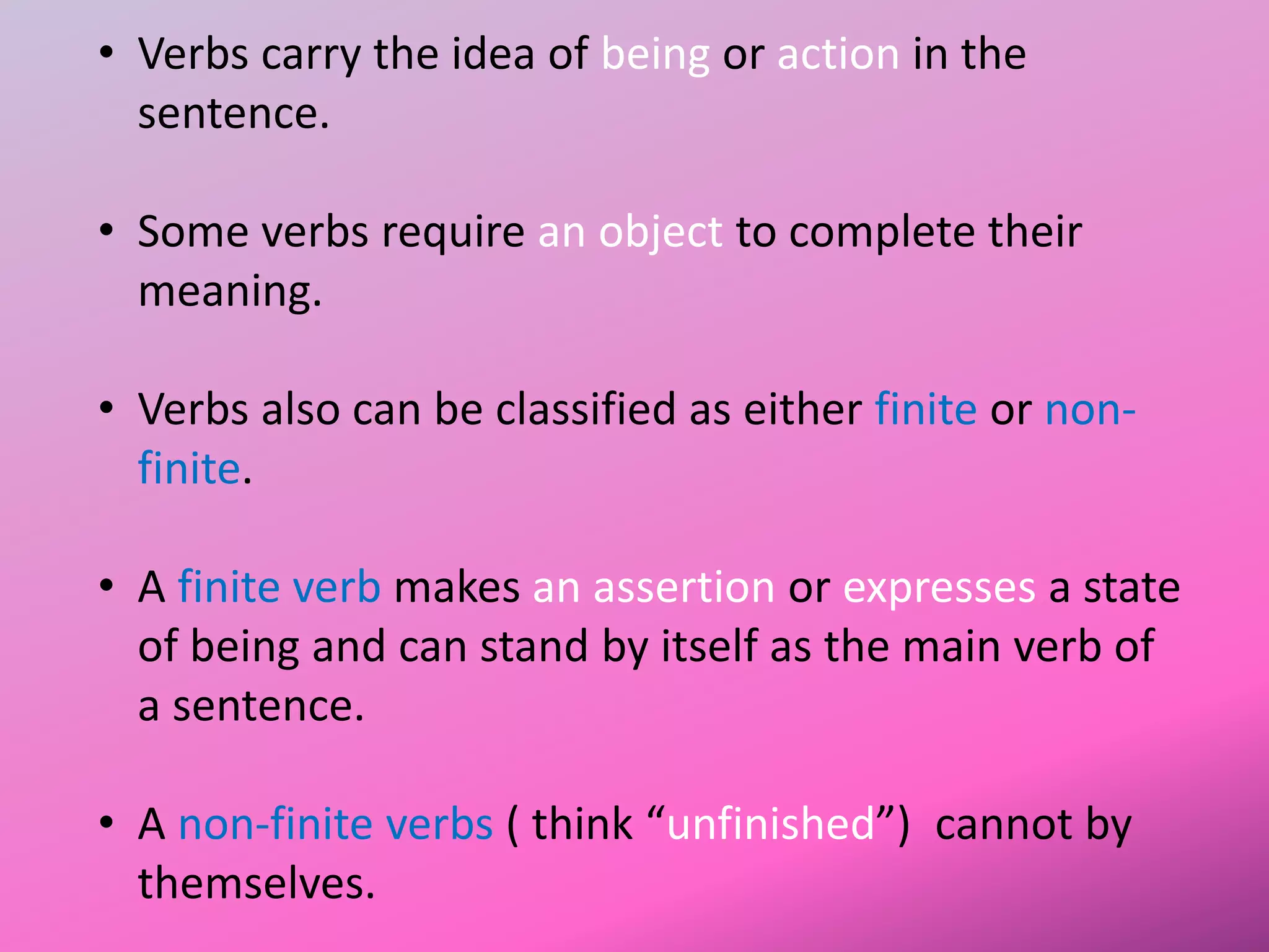 • Verbs carry the idea of being or action in the
sentence.
• Some verbs require an object to complete their
meaning.
• Verbs also can be classified as either finite or non-
finite.
• A finite verb makes an assertion or expresses a state
of being and can stand by itself as the main verb of
a sentence.
• A non-finite verbs ( think “unfinished”) cannot by
themselves.
 