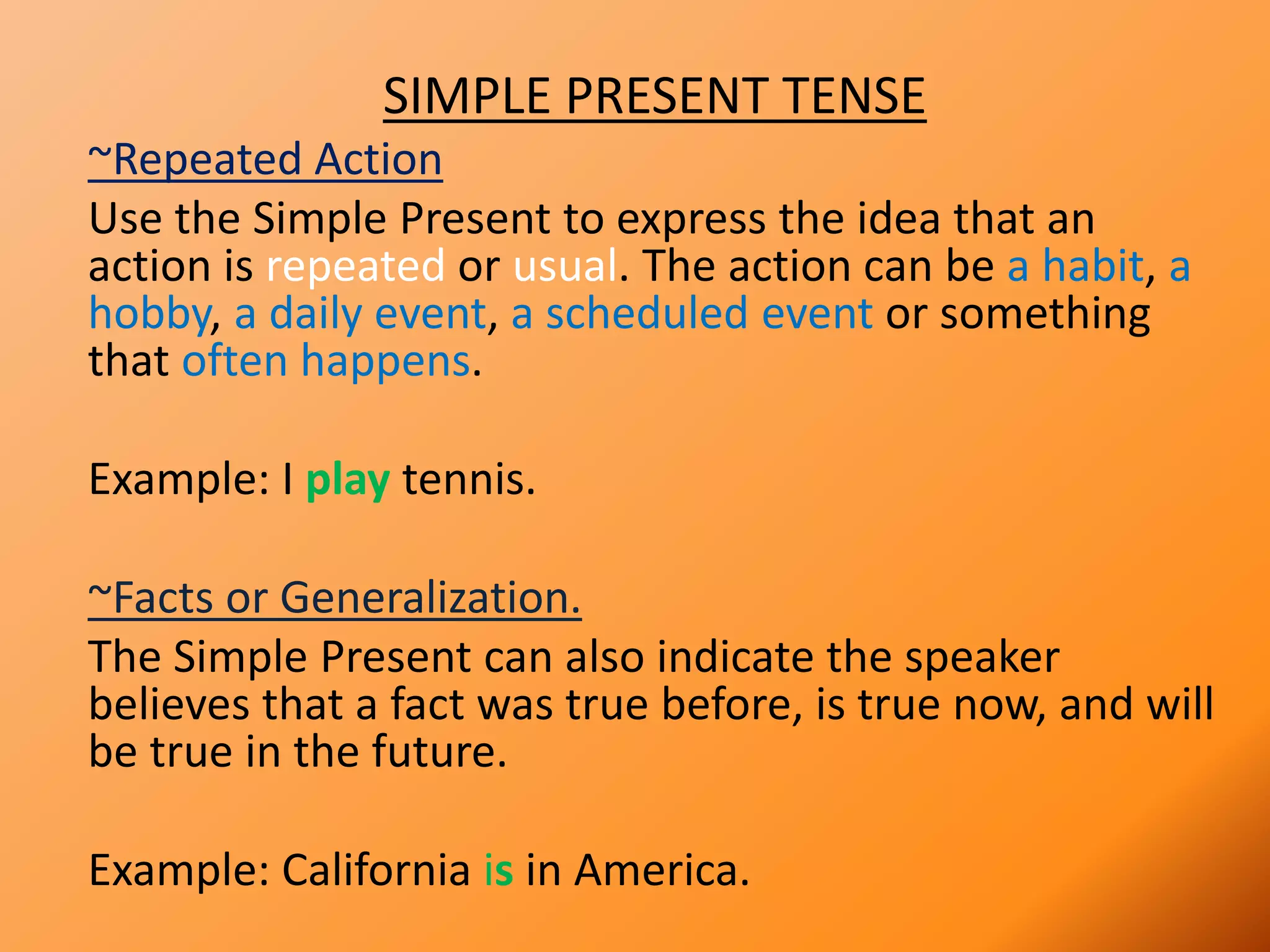 SIMPLE PRESENT TENSE
~Repeated Action
Use the Simple Present to express the idea that an
action is repeated or usual. The action can be a habit, a
hobby, a daily event, a scheduled event or something
that often happens.
Example: I play tennis.
~Facts or Generalization.
The Simple Present can also indicate the speaker
believes that a fact was true before, is true now, and will
be true in the future.
Example: California is in America.
 